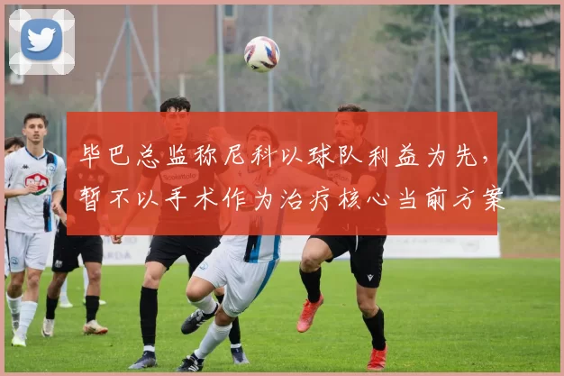 毕巴总监称尼科以球队利益为先，暂不以手术作为治疗核心当前方案选择